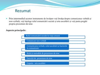 Rezumat
 Prin intermediul acestor instrumente de învățare veți învăța despre comunicarea verbală și
non-verbală, veți înțelege rolul comunicării sociale și arta ascultării și veți putea pregăti
propria prezentare de sine.
Aspecte principale:
Rolul comunicării sociale în viața umană
Comunicare non-verbală
Comunicarea verbală, rolul ascultării și barierele
în comunicare
Rolul și metodele de prezentare de sine
Exerciții de prezentare de sine
Empatia - arta ascultării
 