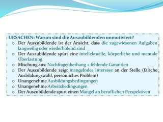 URSACHEN: Warum sind die Auszubildenden unmotiviert?
o Der Auszubildende ist der Ansicht, dass die zugewiesenen Aufgaben
langweilig oder wiederholend sind
o Der Auszubildende spürt eine intellektuelle, körperliche und mentale
Überlastung
o Mischung aus: Nachfrageüberhang + fehlende Garantien
o Der Auszubildende zeigt mangelndes Interesse an der Stelle (falsche
Ausbildungswahl, persönliches Problem)
o Unangenehme Ausbildungsbedingungen
o Unangenehme Arbeitsbedingungen
o Der Auszubildende spurt einen Mangel an beruflichen Perspektiven
 