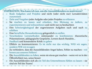 INSPIRATION: Was kann ich tun, um die Auszubildenden zu motivieren?
o Reale Aufgaben und Projekte und nicht (oder nicht nur) Lernaktivitäten
zuzuweisen
o Ziele und Vorgaben jeder Aufgabe oder jedes Projekts zu erläutern
o Sie machen zu lassen und erlauben, ihre Meinung zu äußern, zu
experimentieren und teilzunehmen und nicht nur zu beobachten
o Den Schwierigkeitsgrad der zugewiesenen Aufgaben nach und nach zu
erhöhen
o Eine berufliche Herausforderung gelegentlich zu stellen
o Verschiedene Lernmethoden miteinander zu kombinieren: theoretische
Präsentationen, pädagogische Gespräche, Lernen durch Handeln...
o Feedback und konstruktive Kritik zu geben
o Effektiv zu kommunizieren: Es ist nicht nur das wichtig, WAS wir sagen,
sondern WIE wir es sagen
o Zu verhindern, dass die Auszubildenden Angst haben, Fehler zu machen – wir
lernen aus unseren Fehlern!
o Die Auszubildenden zu loben, wenn sie etwas gut machen – wenn wir es in der
Öffentlichkeit tun, umso besser
o Die Auszubildenden sich als ein Teil des Unternehmens fühlen zu lassen – sie
sind ein Teil des Teams!
 
