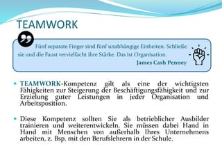 TEAMWORK
Fünf separate Finger sind fünf unabhängige Einheiten. Schließe
sie und die Faust vervielfacht ihre Stärke. Das ist Organisation.
James Cash Penney
 TEAMWORK-Kompetenz gilt als eine der wichtigsten
Fähigkeiten zur Steigerung der Beschäftigungsfähigkeit und zur
Erzielung guter Leistungen in jeder Organisation und
Arbeitsposition.
 Diese Kompetenz sollten Sie als betrieblicher Ausbilder
trainieren und weiterentwickeln. Sie müssen dabei Hand in
Hand mit Menschen von außerhalb Ihres Unternehmens
arbeiten, z. Bsp. mit den Berufslehrern in der Schule.
 