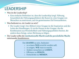 LEADERSHIP
 Was ist die Leadership?
 Eine einfache Definition ist, dass die Leadership (engl. Führung,
Gesamtheit der Führungsqualitäten) die Kunst ist, eine Gruppe von
Menschen zu motivieren, auf ein gemeinsames Ziel hinzuarbeiten.
 Was bedeutet es, ein Leader zu sein?
 Der Leader (engl. (An-)führer) einer Gruppe ist die Inspiration und der
Leiter der Handlungen. Er ist die Person in der Gruppe, die die
Kombination aus Persönlichkeit und Führungsqualitäten besitzt, die
andere dazu bringt, seiner Richtung zu folgen.
 Der Leader sollte die institutionelle Macht und die persönliche Macht
miteinander kombinieren.
Ein LEADER zu sein, bedeutet:
o zu wissen WAS erreicht werden soll,
o zu zeigen, WIE man es macht,
o Andere versuchen zu LASSEN,
o Effizienz zu ZEIGEN,
o Fortschritte zu MESSEN.
 