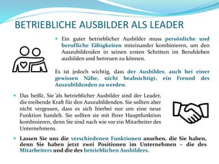 BETRIEBLICHE AUSBILDER ALS LEADER
 Lassen Sie uns die verschiedenen Funktionen ansehen, die Sie haben,
denn Sie haben jetzt zwei Positionen im Unternehmen – die des
Mitarbeiters und die des betrieblichen Ausbilders.
 Das heißt, Sie als betrieblicher Ausbilder sind der Leader,
die treibende Kraft für den Auszubildenden. Sie sollten aber
nicht vergessen, dass es sich hierbei nur um eine neue
Funktion handelt. Sie sollten sie mit Ihrer Hauptfunktion
kombinieren, denn Sie sind nach wie vor ein Mitarbeiter des
Unternehmens.
 Ein guter betrieblicher Ausbilder muss persönliche und
berufliche Fähigkeiten miteinander kombinieren, um den
Auszubildenden in seinen ersten Schritten im Berufsleben
ausbilden und betreuen zu können.
Es ist jedoch wichtig, dass der Ausbilder, auch bei einer
gewissen Nähe, nicht beabsichtigt, ein Freund des
Auszubildenden zu werden.
.
 