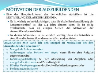 MOTIVATION DER AUSZUBILDENDEN
ANZEICHEN: Wie kann ich den Mangel an Motivation bei den
Auszubildenden erkennen?
o Mangelnde Aufmerksamkeit
o Äußerungen oder Zeichen von Ärger, wenn ihnen eine Aufgabe
zugewiesen wird
o Fahrlässigkeitshaltung bei der Abwicklung von Aufgaben oder
mangelndes Vertrauen und Zuverlässigkeit
o Häufige Verzögerungen und schlechte Rechtfertigungsversuche
o Fehlende gute Initiative
 Eine der Hauptfunktionen des betrieblichen Ausbilders ist die
MOTIVIERUNG DER AUSZUBILDENDEN.
 Es ist wichtig zu berücksichtigen, dass die duale Berufsausbildung ein
Langstreckenlauf ist, der 2-4 Jahre dauern kann. Es ist völlig
verständlich, dass an einigen Stellen die Motivation der
Auszubildenden nachlässt.
 In diesen Momenten ist es wirklich wichtig, dass der betriebliche
Ausbilder die Auszubildenden unterstützt und motiviert.
 