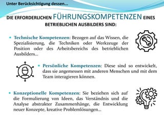  Technische Kompetenzen: Bezogen auf das Wissen, die
Spezialisierung, die Techniken oder Werkzeuge der
Position oder des Arbeitsbereichs des betrieblichen
Ausbilders…
Unter Berücksichtigung dessen...
DIE ERFORDERLICHEN FÜHRUNGSKOMPETENZENEINES
BETRIEBLICHEN AUSBILDERS SIND:
 Konzeptionelle Kompetenzen: Sie beziehen sich auf
die Formulierung von Ideen, das Verständnis und die
Analyse abstrakter Zusammenhänge, die Entwicklung
neuer Konzepte, kreative Problemlösungen…
 Persönliche Kompetenzen: Diese sind so entwickelt,
dass sie angemessen mit anderen Menschen und mit dem
Team interagieren können.
 