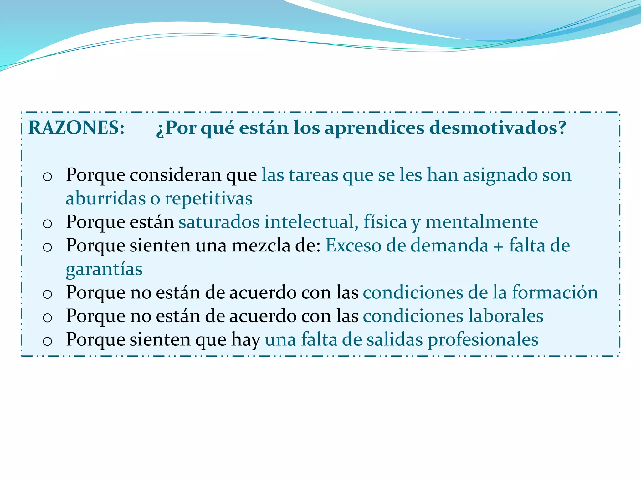 RAZONES: ¿Por qué están los aprendices desmotivados?
o Porque consideran que las tareas que se les han asignado son
aburridas o repetitivas
o Porque están saturados intelectual, física y mentalmente
o Porque sienten una mezcla de: Exceso de demanda + falta de
garantías
o Porque no están de acuerdo con las condiciones de la formación
o Porque no están de acuerdo con las condiciones laborales
o Porque sienten que hay una falta de salidas profesionales
 