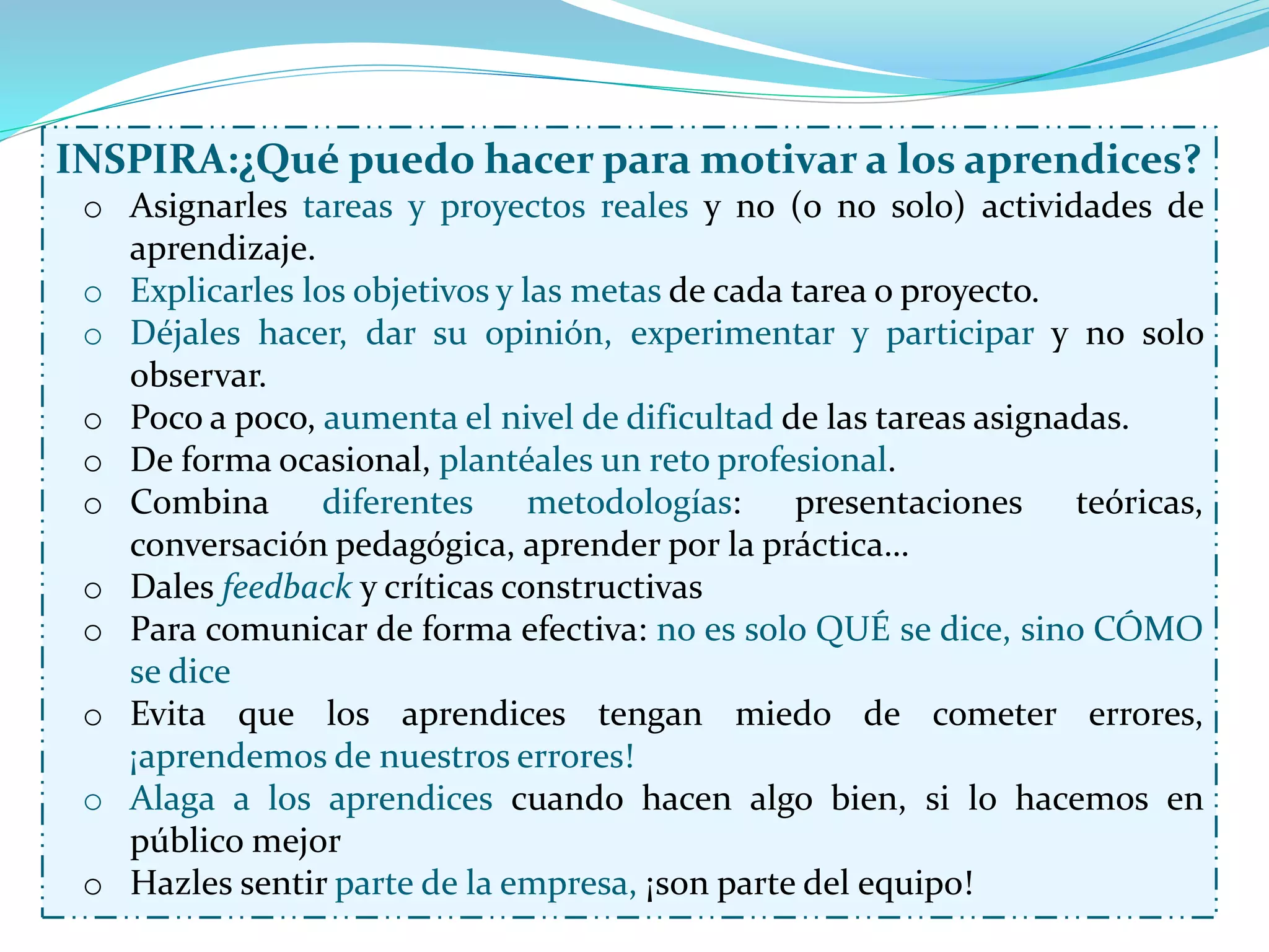INSPIRA:¿Qué puedo hacer para motivar a los aprendices?
o Asignarles tareas y proyectos reales y no (o no solo) actividades de
aprendizaje.
o Explicarles los objetivos y las metas de cada tarea o proyecto.
o Déjales hacer, dar su opinión, experimentar y participar y no solo
observar.
o Poco a poco, aumenta el nivel de dificultad de las tareas asignadas.
o De forma ocasional, plantéales un reto profesional.
o Combina diferentes metodologías: presentaciones teóricas,
conversación pedagógica, aprender por la práctica…
o Dales feedback y críticas constructivas
o Para comunicar de forma efectiva: no es solo QUÉ se dice, sino CÓMO
se dice
o Evita que los aprendices tengan miedo de cometer errores,
¡aprendemos de nuestros errores!
o Alaga a los aprendices cuando hacen algo bien, si lo hacemos en
público mejor
o Hazles sentir parte de la empresa, ¡son parte del equipo!
 