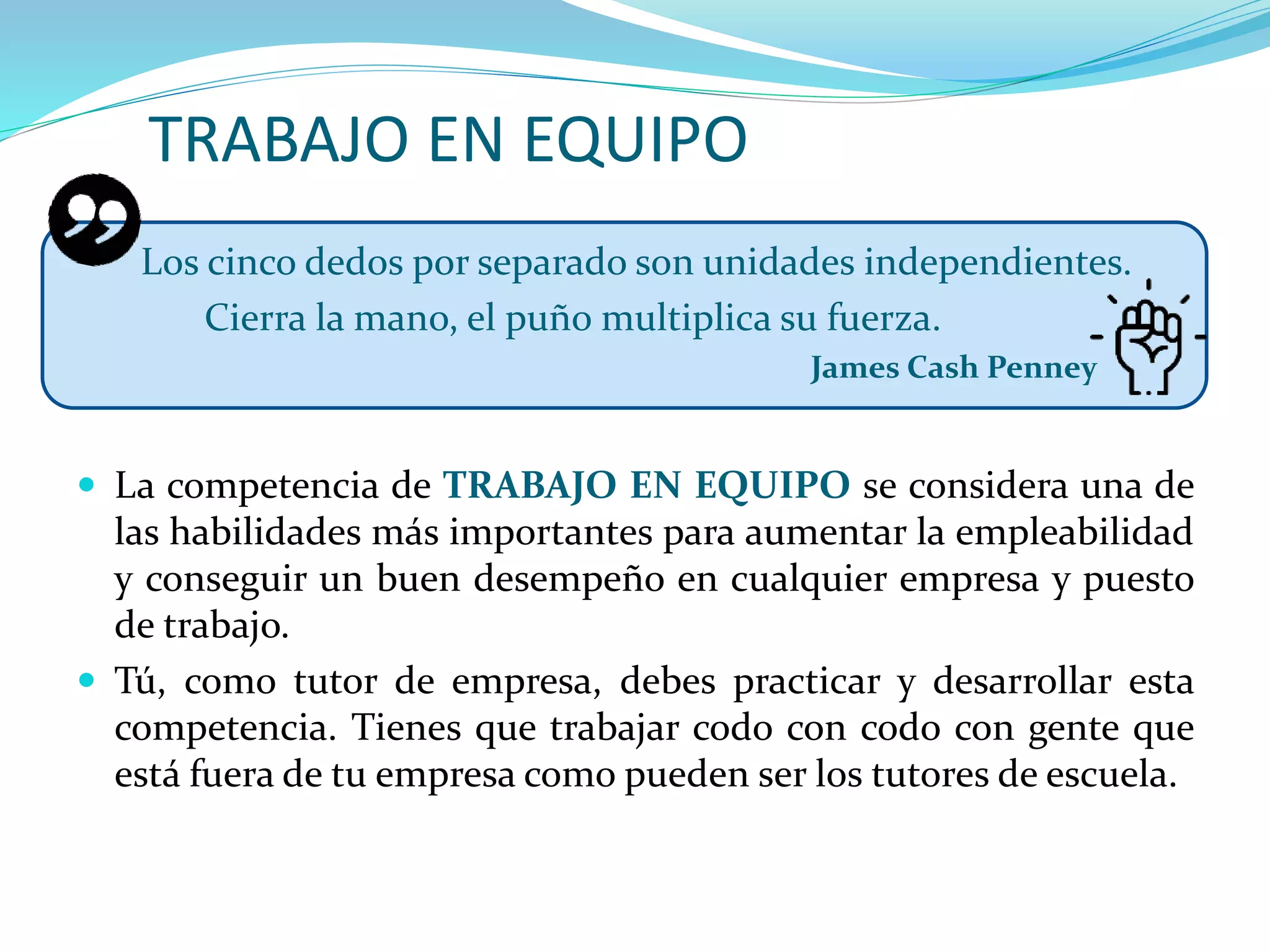TRABAJO EN EQUIPO
Los cinco dedos por separado son unidades independientes.
Cierra la mano, el puño multiplica su fuerza.
James Cash Penney
 La competencia de TRABAJO EN EQUIPO se considera una de
las habilidades más importantes para aumentar la empleabilidad
y conseguir un buen desempeño en cualquier empresa y puesto
de trabajo.
 Tú, como tutor de empresa, debes practicar y desarrollar esta
competencia. Tienes que trabajar codo con codo con gente que
está fuera de tu empresa como pueden ser los tutores de escuela.
 