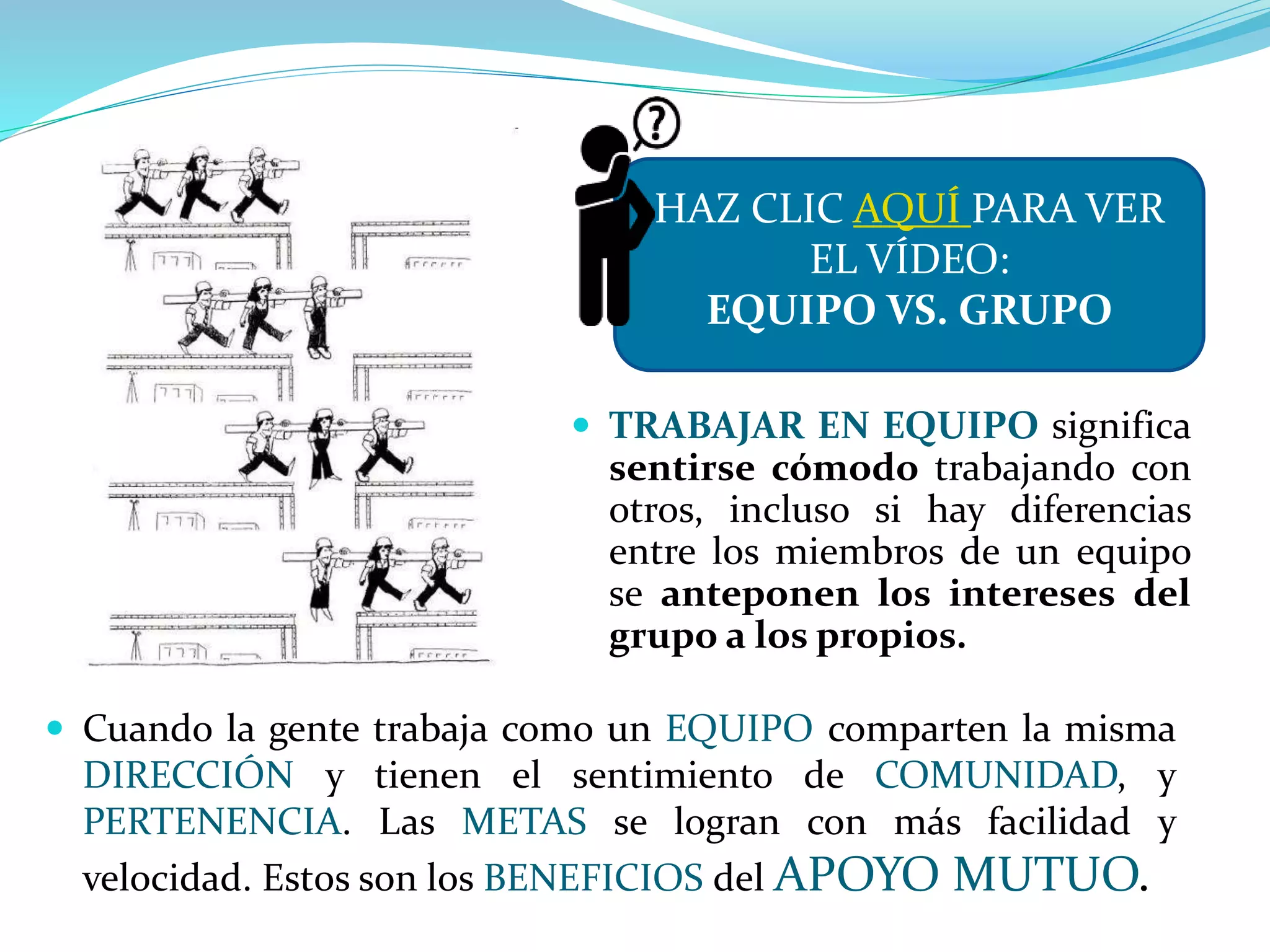  TRABAJAR EN EQUIPO significa
sentirse cómodo trabajando con
otros, incluso si hay diferencias
entre los miembros de un equipo
se anteponen los intereses del
grupo a los propios.
 Cuando la gente trabaja como un EQUIPO comparten la misma
DIRECCIÓN y tienen el sentimiento de COMUNIDAD, y
PERTENENCIA. Las METAS se logran con más facilidad y
velocidad. Est0s son los BENEFICIOS del APOYO MUTUO.
HAZ CLIC AQUÍ PARA VER
EL VÍDEO:
EQUIPO VS. GRUPO
 