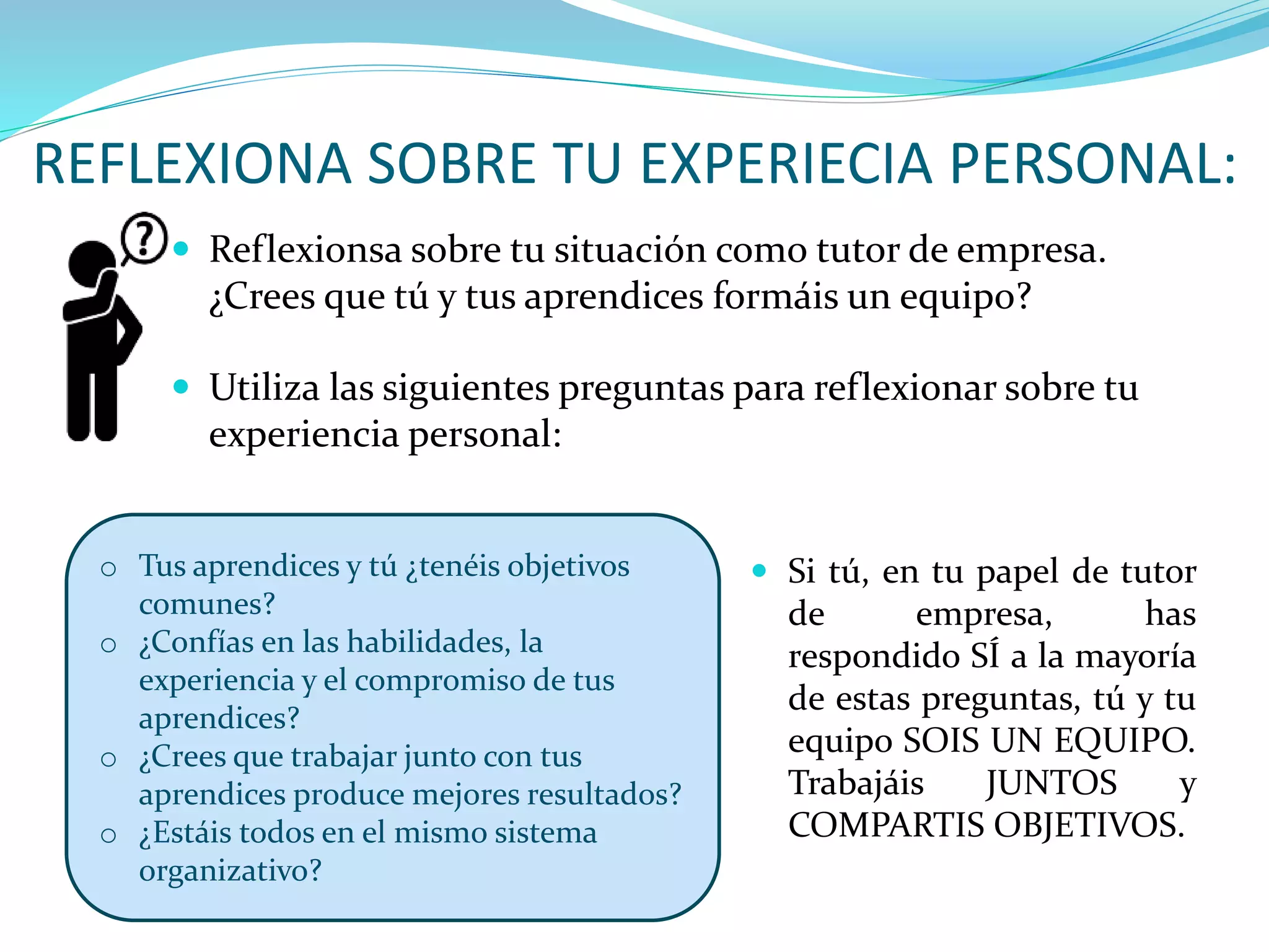 REFLEXIONA SOBRE TU EXPERIECIA PERSONAL:
 Reflexionsa sobre tu situación como tutor de empresa.
¿Crees que tú y tus aprendices formáis un equipo?
 Utiliza las siguientes preguntas para reflexionar sobre tu
experiencia personal:
o Tus aprendices y tú ¿tenéis objetivos
comunes?
o ¿Confías en las habilidades, la
experiencia y el compromiso de tus
aprendices?
o ¿Crees que trabajar junto con tus
aprendices produce mejores resultados?
o ¿Estáis todos en el mismo sistema
organizativo?
 Si tú, en tu papel de tutor
de empresa, has
respondido SÍ a la mayoría
de estas preguntas, tú y tu
equipo SOIS UN EQUIPO.
Trabajáis JUNTOS y
COMPARTIS OBJETIVOS.
 
