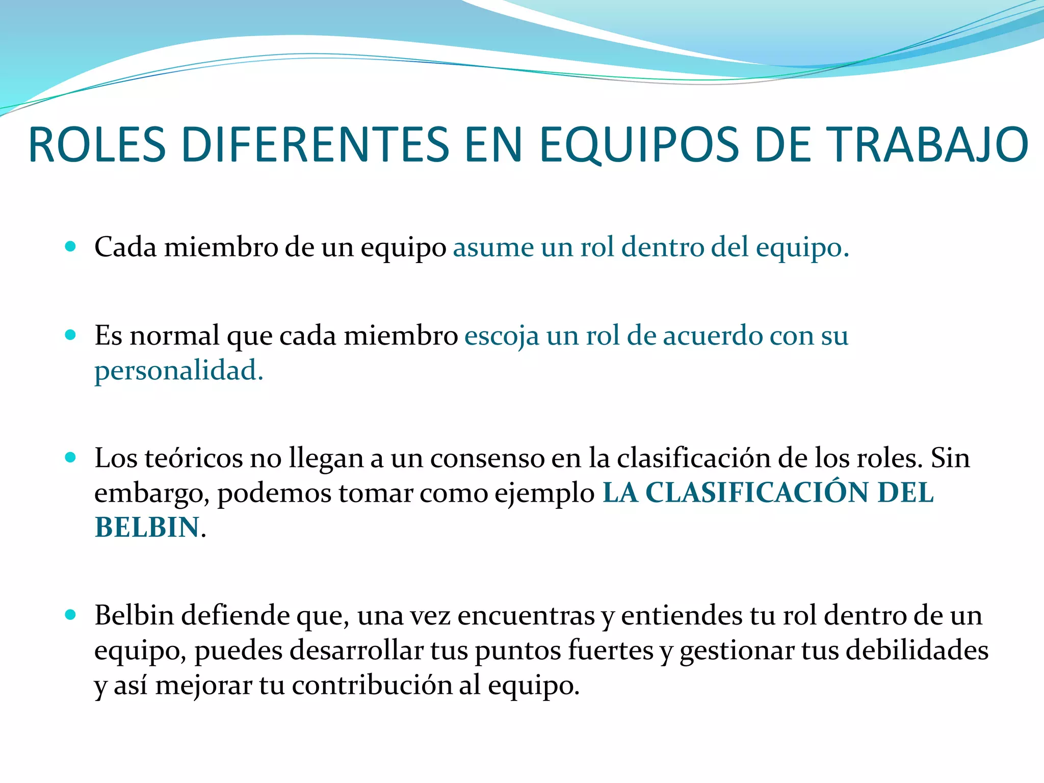 ROLES DIFERENTES EN EQUIPOS DE TRABAJO
 Cada miembro de un equipo asume un rol dentro del equipo.
 Es normal que cada miembro escoja un rol de acuerdo con su
personalidad.
 Los teóricos no llegan a un consenso en la clasificación de los roles. Sin
embargo, podemos tomar como ejemplo LA CLASIFICACIÓN DEL
BELBIN.
 Belbin defiende que, una vez encuentras y entiendes tu rol dentro de un
equipo, puedes desarrollar tus puntos fuertes y gestionar tus debilidades
y así mejorar tu contribución al equipo.
 