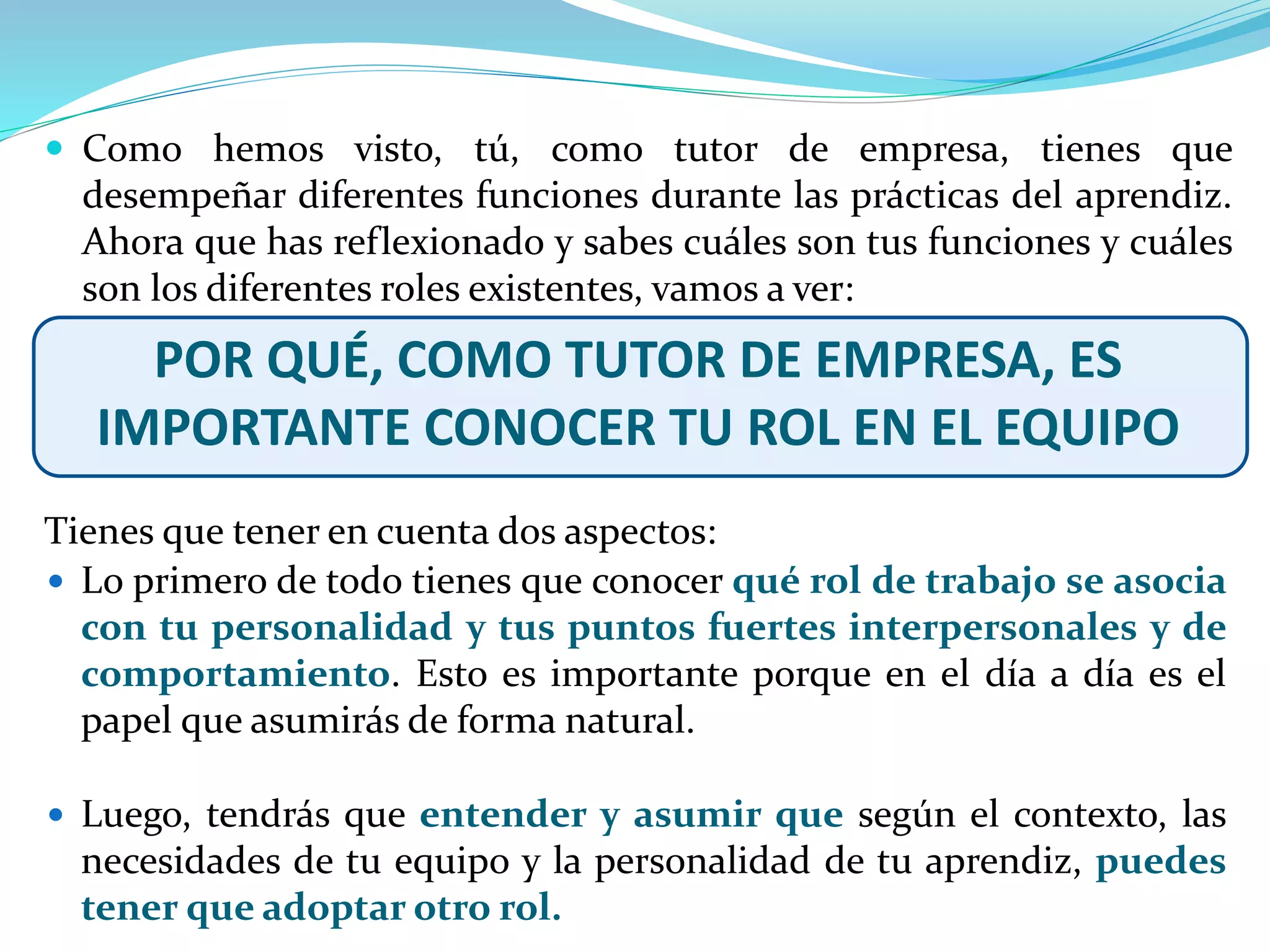  Lo primero de todo tienes que conocer qué rol de trabajo se asocia
con tu personalidad y tus puntos fuertes interpersonales y de
comportamiento. Esto es importante porque en el día a día es el
papel que asumirás de forma natural.
 Luego, tendrás que entender y asumir que según el contexto, las
necesidades de tu equipo y la personalidad de tu aprendiz, puedes
tener que adoptar otro rol.
 Como hemos visto, tú, como tutor de empresa, tienes que
desempeñar diferentes funciones durante las prácticas del aprendiz.
Ahora que has reflexionado y sabes cuáles son tus funciones y cuáles
son los diferentes roles existentes, vamos a ver:
POR QUÉ, COMO TUTOR DE EMPRESA, ES
IMPORTANTE CONOCER TU ROL EN EL EQUIPO
Tienes que tener en cuenta dos aspectos:
 
