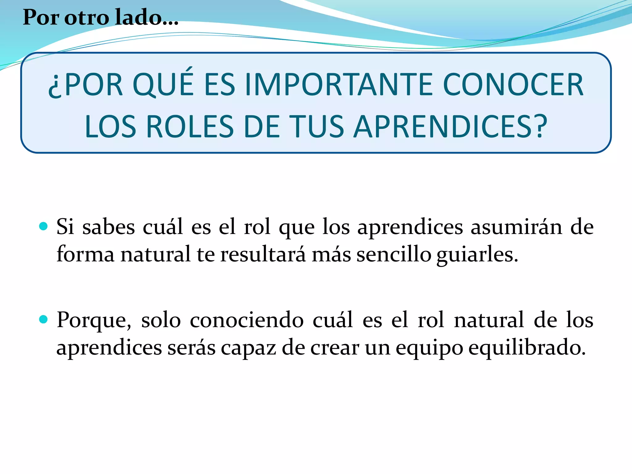 ¿POR QUÉ ES IMPORTANTE CONOCER
LOS ROLES DE TUS APRENDICES?
 Si sabes cuál es el rol que los aprendices asumirán de
forma natural te resultará más sencillo guiarles.
 Porque, solo conociendo cuál es el rol natural de los
aprendices serás capaz de crear un equipo equilibrado.
Por otro lado…
 