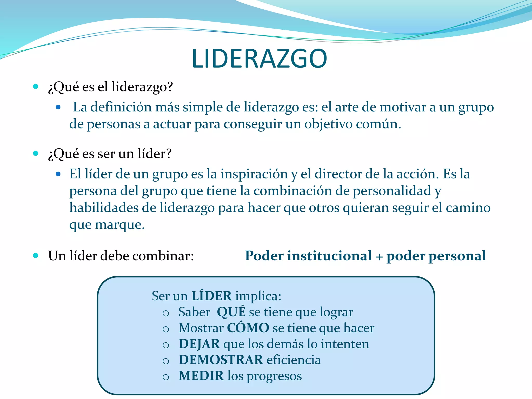LIDERAZGO
 ¿Qué es el liderazgo?
 La definición más simple de liderazgo es: el arte de motivar a un grupo
de personas a actuar para conseguir un objetivo común.
 ¿Qué es ser un líder?
 El líder de un grupo es la inspiración y el director de la acción. Es la
persona del grupo que tiene la combinación de personalidad y
habilidades de liderazgo para hacer que otros quieran seguir el camino
que marque.
 Un líder debe combinar: Poder institucional + poder personal
Ser un LÍDER implica:
o Saber QUÉ se tiene que lograr
o Mostrar CÓMO se tiene que hacer
o DEJAR que los demás lo intenten
o DEMOSTRAR eficiencia
o MEDIR los progresos
 