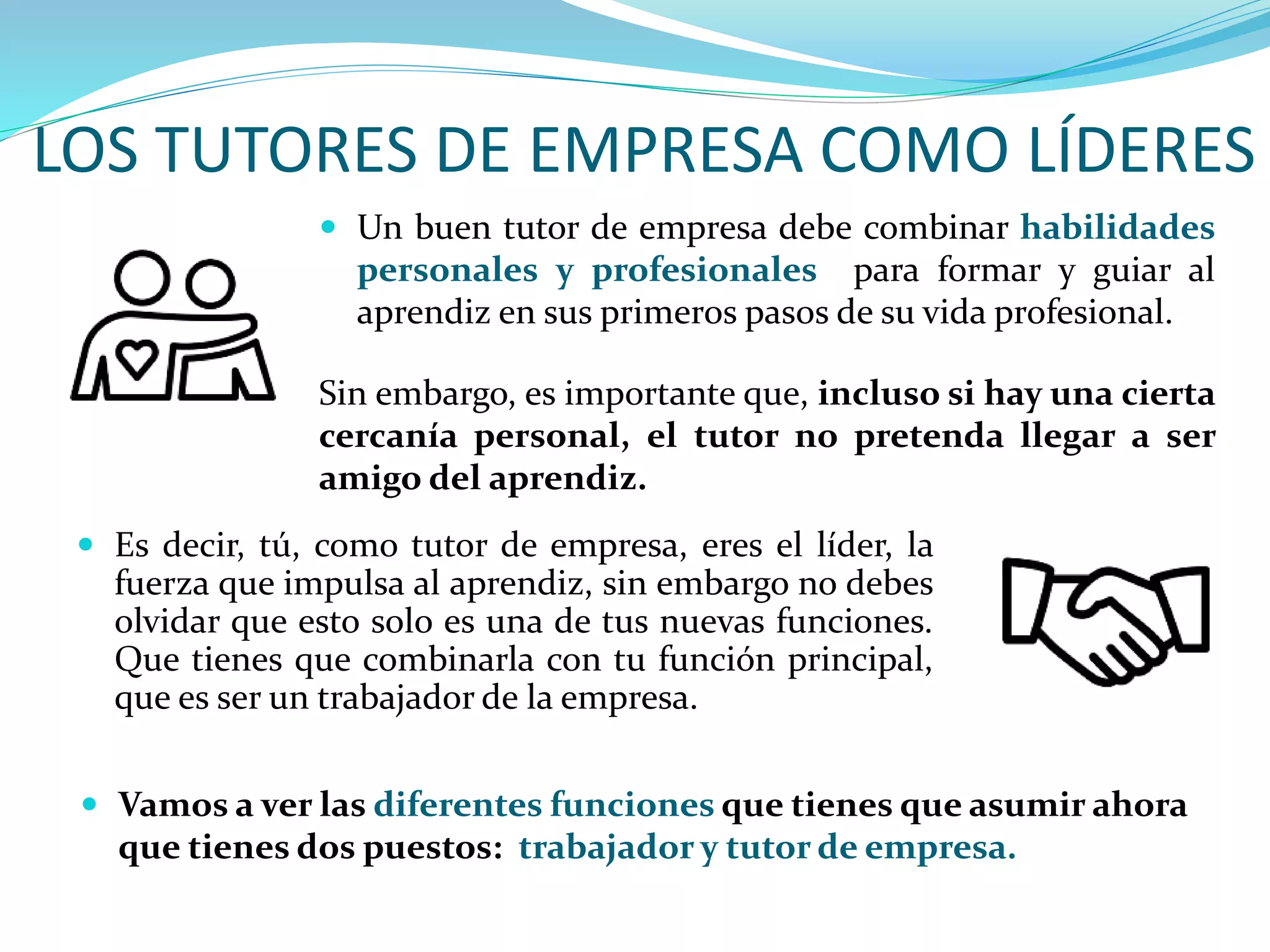 LOS TUTORES DE EMPRESA COMO LÍDERES
 Vamos a ver las diferentes funciones que tienes que asumir ahora
que tienes dos puestos: trabajador y tutor de empresa.
 Es decir, tú, como tutor de empresa, eres el líder, la
fuerza que impulsa al aprendiz, sin embargo no debes
olvidar que esto solo es una de tus nuevas funciones.
Que tienes que combinarla con tu función principal,
que es ser un trabajador de la empresa.
 Un buen tutor de empresa debe combinar habilidades
personales y profesionales para formar y guiar al
aprendiz en sus primeros pasos de su vida profesional.
Sin embargo, es importante que, incluso si hay una cierta
cercanía personal, el tutor no pretenda llegar a ser
amigo del aprendiz.
 