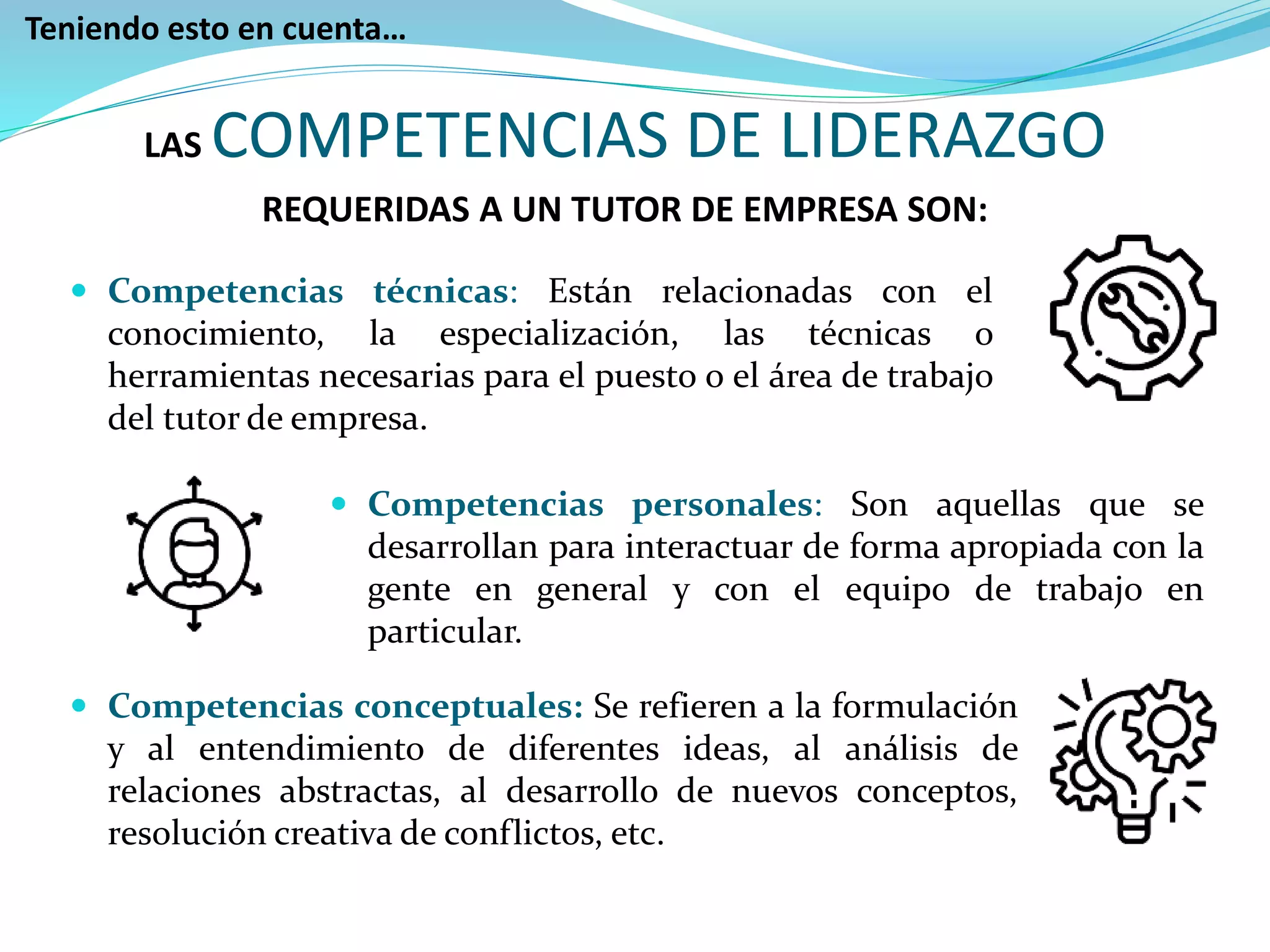  Competencias técnicas: Están relacionadas con el
conocimiento, la especialización, las técnicas o
herramientas necesarias para el puesto o el área de trabajo
del tutor de empresa.
 Competencias personales: Son aquellas que se
desarrollan para interactuar de forma apropiada con la
gente en general y con el equipo de trabajo en
particular.
 Competencias conceptuales: Se refieren a la formulación
y al entendimiento de diferentes ideas, al análisis de
relaciones abstractas, al desarrollo de nuevos conceptos,
resolución creativa de conflictos, etc.
Teniendo esto en cuenta…
LAS COMPETENCIAS DE LIDERAZGO
REQUERIDAS A UN TUTOR DE EMPRESA SON:
 