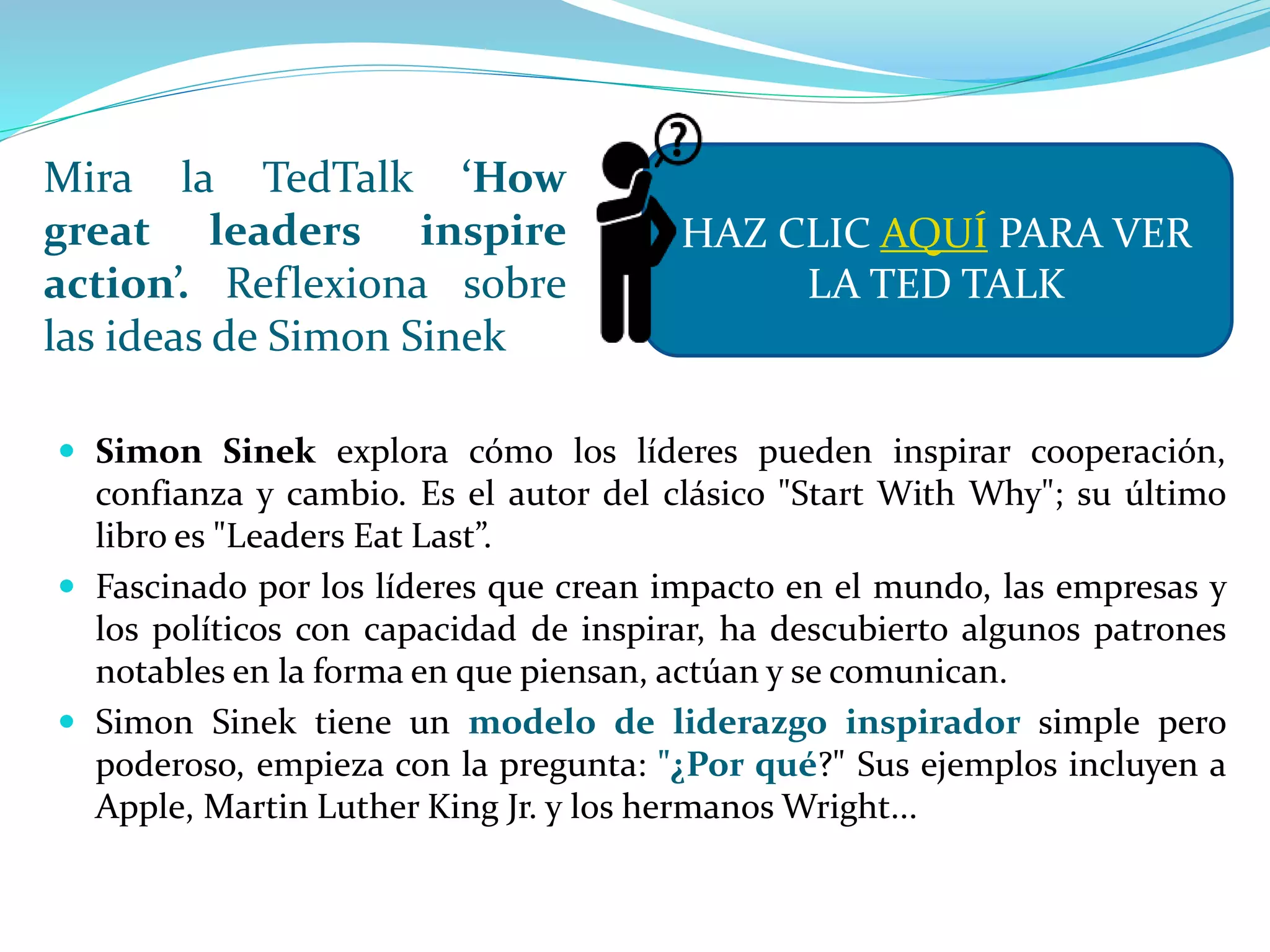 Mira la TedTalk ‘How
great leaders inspire
action’. Reflexiona sobre
las ideas de Simon Sinek
 Simon Sinek explora cómo los líderes pueden inspirar cooperación,
confianza y cambio. Es el autor del clásico "Start With Why"; su último
libro es "Leaders Eat Last”.
 Fascinado por los líderes que crean impacto en el mundo, las empresas y
los políticos con capacidad de inspirar, ha descubierto algunos patrones
notables en la forma en que piensan, actúan y se comunican.
 Simon Sinek tiene un modelo de liderazgo inspirador simple pero
poderoso, empieza con la pregunta: "¿Por qué?" Sus ejemplos incluyen a
Apple, Martin Luther King Jr. y los hermanos Wright...
HAZ CLIC AQUÍ PARA VER
LA TED TALK
 