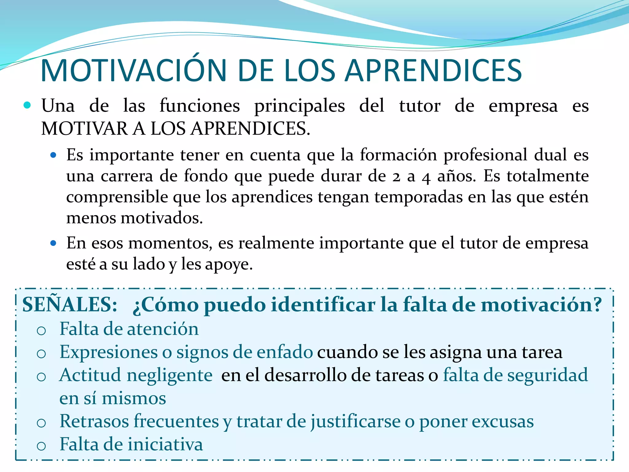 MOTIVACIÓN DE LOS APRENDICES
SEÑALES: ¿Cómo puedo identificar la falta de motivación?
o Falta de atención
o Expresiones o signos de enfado cuando se les asigna una tarea
o Actitud negligente en el desarrollo de tareas o falta de seguridad
en sí mismos
o Retrasos frecuentes y tratar de justificarse o poner excusas
o Falta de iniciativa
 Una de las funciones principales del tutor de empresa es
MOTIVAR A LOS APRENDICES.
 Es importante tener en cuenta que la formación profesional dual es
una carrera de fondo que puede durar de 2 a 4 años. Es totalmente
comprensible que los aprendices tengan temporadas en las que estén
menos motivados.
 En esos momentos, es realmente importante que el tutor de empresa
esté a su lado y les apoye.
 