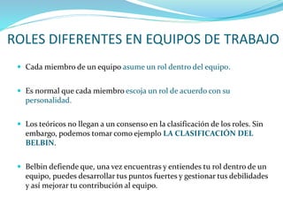 ROLES DIFERENTES EN EQUIPOS DE TRABAJO
 Cada miembro de un equipo asume un rol dentro del equipo.
 Es normal que cada miembro escoja un rol de acuerdo con su
personalidad.
 Los teóricos no llegan a un consenso en la clasificación de los roles. Sin
embargo, podemos tomar como ejemplo LA CLASIFICACIÓN DEL
BELBIN.
 Belbin defiende que, una vez encuentras y entiendes tu rol dentro de un
equipo, puedes desarrollar tus puntos fuertes y gestionar tus debilidades
y así mejorar tu contribución al equipo.
 
