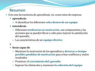 Resumen
 Con esta herramienta de aprendizaje, tú, como tutor de empresa:
 aprenderás
 A identificar los diferentes roles dentro de un equipo
 entenderás
 Diferentes tendencias en motivación, sus componentes y las
acciones que se pueden llevar a cabo para mejorar la satisfacción
del aprendiz
 Las características de un equipo efectivo
y
 Serás capaz de
 Mantener la motivación de los aprendices y detectar a tiempo
posibles pérdidas de motivación para evitar conflictos y malos
resultados
 Promover el crecimiento del aprendiz
 Superar los obstáculos y mantener la cohesión del equipo
 