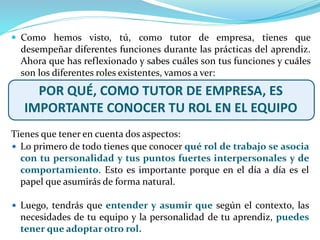  Lo primero de todo tienes que conocer qué rol de trabajo se asocia
con tu personalidad y tus puntos fuertes interpersonales y de
comportamiento. Esto es importante porque en el día a día es el
papel que asumirás de forma natural.
 Luego, tendrás que entender y asumir que según el contexto, las
necesidades de tu equipo y la personalidad de tu aprendiz, puedes
tener que adoptar otro rol.
 Como hemos visto, tú, como tutor de empresa, tienes que
desempeñar diferentes funciones durante las prácticas del aprendiz.
Ahora que has reflexionado y sabes cuáles son tus funciones y cuáles
son los diferentes roles existentes, vamos a ver:
POR QUÉ, COMO TUTOR DE EMPRESA, ES
IMPORTANTE CONOCER TU ROL EN EL EQUIPO
Tienes que tener en cuenta dos aspectos:
 