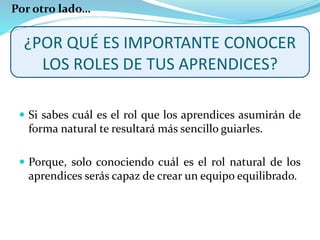 ¿POR QUÉ ES IMPORTANTE CONOCER
LOS ROLES DE TUS APRENDICES?
 Si sabes cuál es el rol que los aprendices asumirán de
forma natural te resultará más sencillo guiarles.
 Porque, solo conociendo cuál es el rol natural de los
aprendices serás capaz de crear un equipo equilibrado.
Por otro lado…
 