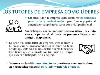 LOS TUTORES DE EMPRESA COMO LÍDERES
 Vamos a ver las diferentes funciones que tienes que asumir ahora
que tienes dos puestos: trabajador y tutor de empresa.
 Es decir, tú, como tutor de empresa, eres el líder, la
fuerza que impulsa al aprendiz, sin embargo no debes
olvidar que esto solo es una de tus nuevas funciones.
Que tienes que combinarla con tu función principal,
que es ser un trabajador de la empresa.
 Un buen tutor de empresa debe combinar habilidades
personales y profesionales para formar y guiar al
aprendiz en sus primeros pasos de su vida profesional.
Sin embargo, es importante que, incluso si hay una cierta
cercanía personal, el tutor no pretenda llegar a ser
amigo del aprendiz.
 