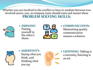 Whether you are involved in the conflict or have to mediate between two
involved actors, you, as company tutor should train and master these
PROBLEM SOLVING SKILLS:
 COMMUNICATION:
Maintaining quality
communication
assures a solution.
 EMPATHY:
Putting
yourself in
the other’s
shoes.
 ASSERTIVITY:
Saying what you
think, and
thinking what
you say.
 LISTENING: Talking is
a necessity, listening is
an art.
 