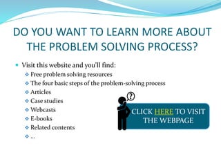 DO YOU WANT TO LEARN MORE ABOUT
THE PROBLEM SOLVING PROCESS?
 Visit this website and you’ll find:
 Free problem solving resources
 The four basic steps of the problem-solving process
 Articles
 Case studies
 Webcasts
 E-books
 Related contents
 …
CLICK HERE TO VISIT
THE WEBPAGE
 