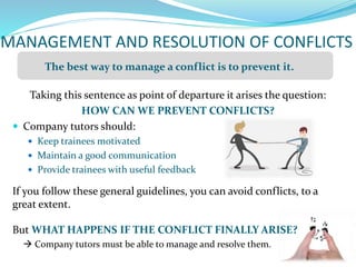 MANAGEMENT AND RESOLUTION OF CONFLICTS
Taking this sentence as point of departure it arises the question:
HOW CAN WE PREVENT CONFLICTS?
 Company tutors should:
 Keep trainees motivated
 Maintain a good communication
 Provide trainees with useful feedback
If you follow these general guidelines, you can avoid conflicts, to a
great extent.
But WHAT HAPPENS IF THE CONFLICT FINALLY ARISE?
 Company tutors must be able to manage and resolve them.
The best way to manage a conflict is to prevent it.
 