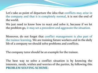 Let’s take as point of departure the idea that conflicts may arise in
the company and that it is completely normal, it is not the end of
the world.
We just need to know how to react and solve it, because if we let
the problem go, it may set a precedent and aggravate the situation.
Moreover, do not forget that conflict management is also part of
the trainee learning. We are training future workers and in the daily
life of a company we should solve problems and conflicts.
The company tutor should be an example for the trainee.
The best way to solve a conflict situation is by knowing the
interests, needs, wishes and worries of the parties, by following this
PROBLEM SOLVING SCHEME:
 