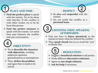 - LISTENING FIRST, SPEAKING
AFTERWARDS -
 First you have to listen attentively to the
trainee to know what lies behind the conflict.
 Then speak clearly but try to avoid the “you”
to blame him.
- PLACE AND TIME -
 Find the perfect place to speak
with the trainee. Try to be alone
with him/her. If the conflict is
with other worker, try to be far
from that person.
 Find the perfect moment to
speak with the trainee. Let some
time pass between the conflict
and your conversation.
- RESPECT -
 Be nice and respectful with the
trainee.
 Do not tackle the conflict as a
personal issue.
- OBJECTIVITY -
 Try to describe the situation
with objectivity, avoiding
subjective opinions,
generalizations or assumptions.
 Then, define the problem
and agree that it needs to be
solved.
- RESOLUTION -
 Suggest a beneficial solution to all parties.
 Probe different alternative solutions.
 Agree on one single solution.
 Ask for help if necessary.
 Original scheme in Spanish: Fundación Bertlesman
 