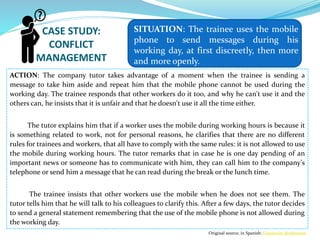 CASE STUDY:
CONFLICT
MANAGEMENT
ACTION: The company tutor takes advantage of a moment when the trainee is sending a
message to take him aside and repeat him that the mobile phone cannot be used during the
working day. The trainee responds that other workers do it too, and why he can't use it and the
others can, he insists that it is unfair and that he doesn't use it all the time either.
The tutor explains him that if a worker uses the mobile during working hours is because it
is something related to work, not for personal reasons, he clarifies that there are no different
rules for trainees and workers, that all have to comply with the same rules: it is not allowed to use
the mobile during working hours. The tutor remarks that in case he is one day pending of an
important news or someone has to communicate with him, they can call him to the company’s
telephone or send him a message that he can read during the break or the lunch time.
The trainee insists that other workers use the mobile when he does not see them. The
tutor tells him that he will talk to his colleagues to clarify this. After a few days, the tutor decides
to send a general statement remembering that the use of the mobile phone is not allowed during
the working day.
SITUATION: The trainee uses the mobile
phone to send messages during his
working day, at first discreetly, then more
and more openly.
Original source, in Spanish: Fundación Bertlesman
 