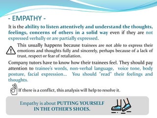 - EMPATHY -
It is the ability to listen attentively and understand the thoughts,
feelings, concerns of others in a solid way even if they are not
expressed verbally or are partially expressed.
This usually happens because trainees are not able to express their
emotions and thoughts fully and sincerely, perhaps because of a lack of
trust, respect or fear of retaliation.
Company tutors have to know how their trainees feel. They should pay
attention to trainee’s words, non-verbal language, voice tone, body
posture, facial expression... You should "read" their feelings and
thoughts.
If there is a conflict, this analysis will help to resolve it.
Empathy is about PUTTING YOURSELF
IN THE OTHER’S SHOES.
 