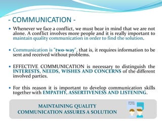 - COMMUNICATION -
 Whenever we face a conflict, we must bear in mind that we are not
alone. A conflict involves more people and it is really important to
maintain quality communication in order to find the solution.
 Communication is "two-way", that is, it requires information to be
sent and received without problems.
 EFFECTIVE COMMUNICATION is necessary to distinguish the
INTERESTS, NEEDS, WISHES AND CONCERNS of the different
involved parties.
 For this reason it is important to develop communication skills
together with EMPATHY, ASSERTIVENESS AND LISTENING.
MAINTAINING QUALITY
COMMUNICATION ASSURES A SOLUTION
 