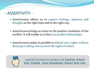 - ASSERTIVITY -
 Assertiveness allows us to express feelings, opinions and
thoughts at the right time and in the right way.
 Assertiveness brings us closer to the positive resolution of the
conflict. It will enable us to have successful relationships.
 Assertiveness makes it possible to defend one's rights without
denying or taking into account the rights of others.
ASSERTIVENESS IS BASED ON SAYING WHAT
YOU THINK, AND THINKING WHAT YOU SAY.
 