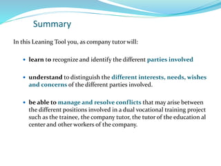 Summary
In this Leaning Tool you, as company tutor will:
 learn to recognize and identify the different parties involved
 understand to distinguish the different interests, needs, wishes
and concerns of the different parties involved.
 be able to manage and resolve conflicts that may arise between
the different positions involved in a dual vocational training project
such as the trainee, the company tutor, the tutor of the education al
center and other workers of the company.
 