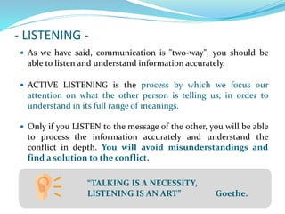 - LISTENING -
 As we have said, communication is "two-way", you should be
able to listen and understand information accurately.
 ACTIVE LISTENING is the process by which we focus our
attention on what the other person is telling us, in order to
understand in its full range of meanings.
 Only if you LISTEN to the message of the other, you will be able
to process the information accurately and understand the
conflict in depth. You will avoid misunderstandings and
find a solution to the conflict.
“TALKING IS A NECESSITY,
LISTENING IS AN ART” Goethe.
 