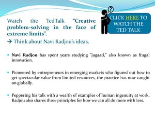 Watch the TedTalk “Creative
problem-solving in the face of
extreme limits”.
 Think about Navi Radjou’s ideas.
 Navi Radjou has spent years studying "jugaad," also known as frugal
innovation.
 Pioneered by entrepreneurs in emerging markets who figured out how to
get spectacular value from limited resources, the practice has now caught
on globally.
 Peppering his talk with a wealth of examples of human ingenuity at work,
Radjou also shares three principles for how we can all do more with less.
CLICK HERE TO
WATCH THE
TED TALK
 