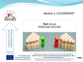 Module 3: LEADERSHIP
PreparingTutorsfor
WorkBasedLearning
Developed in the framework of the Erasmus+ Project 2018-1-RO01-KA202-049191
TOTVET - Training of Tutors and VET professionals for high quality in Work
Based Learning and Dual Learning
This publication reflects the views only of the author, and the Commission cannot be held
responsible for any use which may be made of the information contained therein.
 
