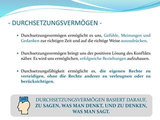 - DURCHSETZUNGSVERMÖGEN -
 Durchsetzungsvermögen ermöglicht es uns, Gefühle, Meinungen und
Gedanken zur richtigen Zeit und auf die richtige Weise auszudrücken.
 Durchsetzungsvermögen bringt uns der positiven Lösung des Konflikts
näher. Es wird uns ermöglichen, erfolgreiche Beziehungen aufzubauen.
 Durchsetzungsfähigkeit ermöglicht es, die eigenen Rechte zu
verteidigen, ohne die Rechte anderer zu verleugnen oder zu
berücksichtigen.
DURCHSETZUNGSVERMÖGEN BASIERT DARAUF,
ZU SAGEN, WAS MAN DENKT, UND ZU DENKEN,
WAS MAN SAGT.
 