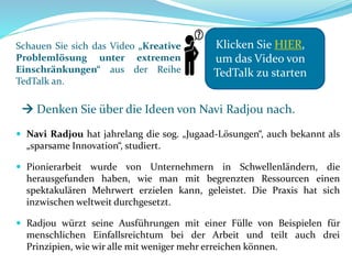 Schauen Sie sich das Video „Kreative
Problemlösung unter extremen
Einschränkungen“ aus der Reihe
TedTalk an.
 Navi Radjou hat jahrelang die sog. „Jugaad-Lösungen“, auch bekannt als
„sparsame Innovation“, studiert.
 Pionierarbeit wurde von Unternehmern in Schwellenländern, die
herausgefunden haben, wie man mit begrenzten Ressourcen einen
spektakulären Mehrwert erzielen kann, geleistet. Die Praxis hat sich
inzwischen weltweit durchgesetzt.
 Radjou würzt seine Ausführungen mit einer Fülle von Beispielen für
menschlichen Einfallsreichtum bei der Arbeit und teilt auch drei
Prinzipien, wie wir alle mit weniger mehr erreichen können.
Klicken Sie HIER,
um das Video von
TedTalk zu starten
 Denken Sie über die Ideen von Navi Radjou nach.
 