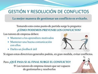 GESTIÓN Y RESOLUCIÓN DE CONFLICTOS
Tomando esto como punto de partida surge la pregunta:
¿CÓMO PODEMOS PREVENIR LOS CONFLICTOS?
Los tutores de empresa deben:
 Mantener a los aprendices motivados
 Mantener una buena comunicación
con ellos
 Darles un feedback útil
Si sigues estas directrices generales podrás, en gran medida, evitar conflictos.
Pero ¿QUÉ PASA SI AL FINAL SURGE EL CONFLICTO?
 Los tutores de empresa tienen que ser capaces
de gestionarlos y resolverlos
La mejor manera de gestionar un conflicto es evitarlo.
 