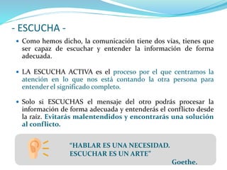 - ESCUCHA -
 Como hemos dicho, la comunicación tiene dos vías, tienes que
ser capaz de escuchar y entender la información de forma
adecuada.
 LA ESCUCHA ACTIVA es el proceso por el que centramos la
atención en lo que nos está contando la otra persona para
entender el significado completo.
 Solo si ESCUCHAS el mensaje del otro podrás procesar la
información de forma adecuada y entenderás el conflicto desde
la raíz. Evitarás malentendidos y encontrarás una solución
al conflicto.
“HABLAR ES UNA NECESIDAD.
ESCUCHAR ES UN ARTE”
Goethe.
 