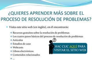 ¿QUIERES APRENDER MÁS SOBRE EL
PROCESO DE RESOLUCIÓN DE PROBLEMAS?
 Visita este sitio web (en inglés), en él encontrarás:
 Recursos gratuitos sobre la resolución de problemas
 Los cuatro pasos básicos del proceso de resolución de problemas
 Artículos
 Estudios de caso
 Webcasts
 Libros electrónicos
 Contenidos relacionados
 …
HAC CLIC AQUÍ PARA
VISITAR EL SITIO WEB
 