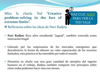 Mira la charla Ted “Creative
problem-solving in the face of
extreme limits”.
 Navi Radjou lleva años estudiando "jugaad", también conocida como
innovación frugal.
 Liderado por los empresarios de los mercados emergentes que
descubrieron la forma de obtener un valor espectacular de los recursos
limitados, esta práctica se ha extendido por todo el mundo.
 Dinamiza su charla con una gran cantidad de ejemplos del ingenio
humano en el trabajo, Radjou también comparte tres principios sobre
cómo todos podemos hacer más con menos.
HAZ CLIC AQUÍ
PARA VER LA
TED TALK
 Reflexiona sobre las ideas de Navi Radjou
 