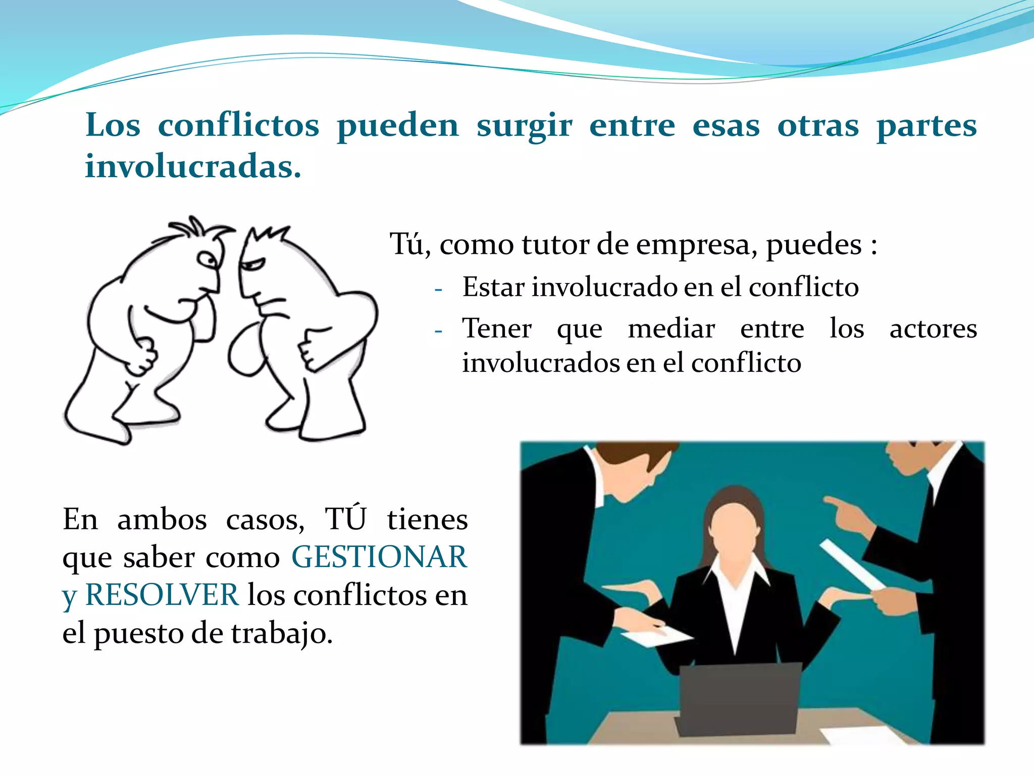 Tú, como tutor de empresa, puedes :
- Estar involucrado en el conflicto
- Tener que mediar entre los actores
involucrados en el conflicto
En ambos casos, TÚ tienes
que saber como GESTIONAR
y RESOLVER los conflictos en
el puesto de trabajo.
Los conflictos pueden surgir entre esas otras partes
involucradas.
 