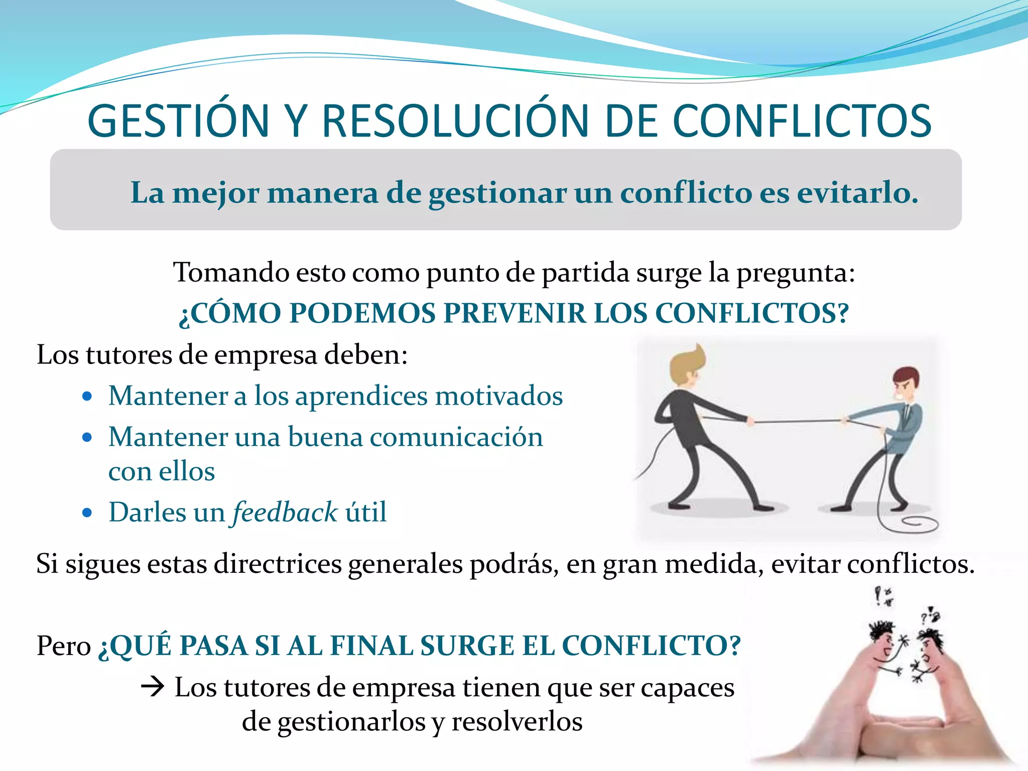 GESTIÓN Y RESOLUCIÓN DE CONFLICTOS
Tomando esto como punto de partida surge la pregunta:
¿CÓMO PODEMOS PREVENIR LOS CONFLICTOS?
Los tutores de empresa deben:
 Mantener a los aprendices motivados
 Mantener una buena comunicación
con ellos
 Darles un feedback útil
Si sigues estas directrices generales podrás, en gran medida, evitar conflictos.
Pero ¿QUÉ PASA SI AL FINAL SURGE EL CONFLICTO?
 Los tutores de empresa tienen que ser capaces
de gestionarlos y resolverlos
La mejor manera de gestionar un conflicto es evitarlo.
 