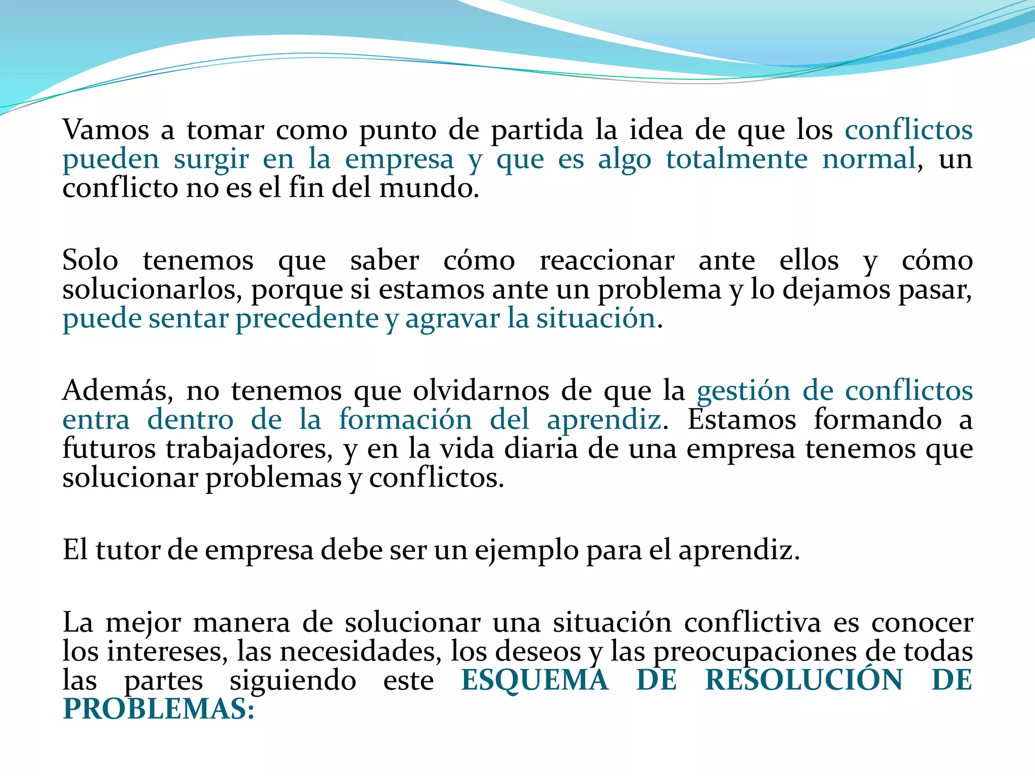 Vamos a tomar como punto de partida la idea de que los conflictos
pueden surgir en la empresa y que es algo totalmente normal, un
conflicto no es el fin del mundo.
Solo tenemos que saber cómo reaccionar ante ellos y cómo
solucionarlos, porque si estamos ante un problema y lo dejamos pasar,
puede sentar precedente y agravar la situación.
Además, no tenemos que olvidarnos de que la gestión de conflictos
entra dentro de la formación del aprendiz. Estamos formando a
futuros trabajadores, y en la vida diaria de una empresa tenemos que
solucionar problemas y conflictos.
El tutor de empresa debe ser un ejemplo para el aprendiz.
La mejor manera de solucionar una situación conflictiva es conocer
los intereses, las necesidades, los deseos y las preocupaciones de todas
las partes siguiendo este ESQUEMA DE RESOLUCIÓN DE
PROBLEMAS:
 