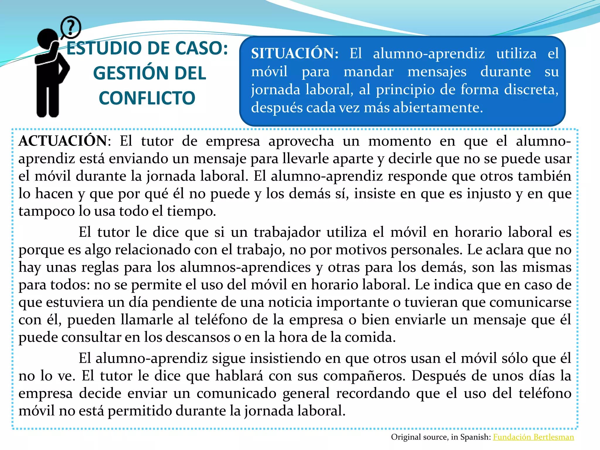 ESTUDIO DE CASO:
GESTIÓN DEL
CONFLICTO
ACTUACIÓN: El tutor de empresa aprovecha un momento en que el alumno-
aprendiz está enviando un mensaje para llevarle aparte y decirle que no se puede usar
el móvil durante la jornada laboral. El alumno-aprendiz responde que otros también
lo hacen y que por qué él no puede y los demás sí, insiste en que es injusto y en que
tampoco lo usa todo el tiempo.
El tutor le dice que si un trabajador utiliza el móvil en horario laboral es
porque es algo relacionado con el trabajo, no por motivos personales. Le aclara que no
hay unas reglas para los alumnos-aprendices y otras para los demás, son las mismas
para todos: no se permite el uso del móvil en horario laboral. Le indica que en caso de
que estuviera un día pendiente de una noticia importante o tuvieran que comunicarse
con él, pueden llamarle al teléfono de la empresa o bien enviarle un mensaje que él
puede consultar en los descansos o en la hora de la comida.
El alumno-aprendiz sigue insistiendo en que otros usan el móvil sólo que él
no lo ve. El tutor le dice que hablará con sus compañeros. Después de unos días la
empresa decide enviar un comunicado general recordando que el uso del teléfono
móvil no está permitido durante la jornada laboral.
SITUACIÓN: El alumno-aprendiz utiliza el
móvil para mandar mensajes durante su
jornada laboral, al principio de forma discreta,
después cada vez más abiertamente.
Original source, in Spanish: Fundación Bertlesman
 