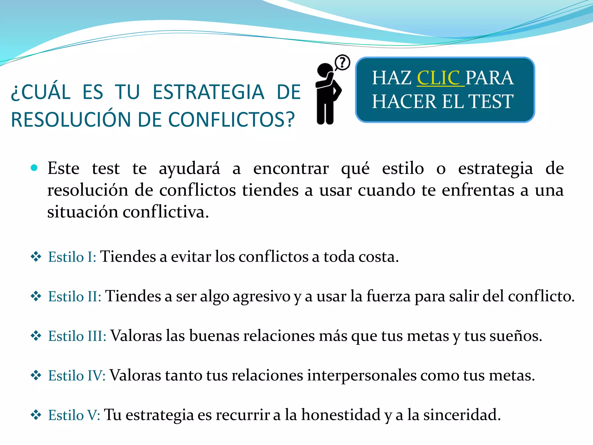 ¿CUÁL ES TU ESTRATEGIA DE
RESOLUCIÓN DE CONFLICTOS?
 Este test te ayudará a encontrar qué estilo o estrategia de
resolución de conflictos tiendes a usar cuando te enfrentas a una
situación conflictiva.
HAZ CLIC PARA
HACER EL TEST
 Estilo I: Tiendes a evitar los conflictos a toda costa.
 Estilo II: Tiendes a ser algo agresivo y a usar la fuerza para salir del conflicto.
 Estilo III: Valoras las buenas relaciones más que tus metas y tus sueños.
 Estilo IV: Valoras tanto tus relaciones interpersonales como tus metas.
 Estilo V: Tu estrategia es recurrir a la honestidad y a la sinceridad.
 
